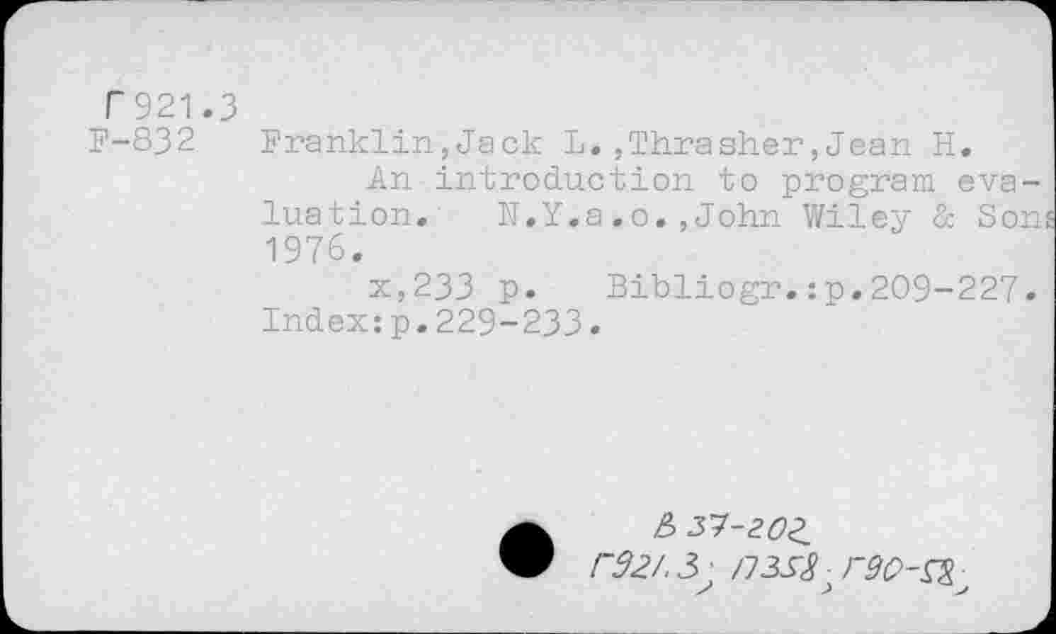 ﻿F 921.3
F-832 Franklin,Jack L.,Thrasher,Jean H.
An introduction to program evaluation. N.Y,a.o.,John Wiley & Sons 1976.
x,233 p. Bibliogr.:p.209-227. Index:p.229-233.
e> z’J-zoz, r32/. 3 ; /733^ • rao-^